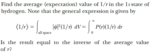 Find the average (expectation) value of 1/rin the 1s state of
hydrogen. Note that the general expression is given by
(1/r) = | MF(1/1) dV=
P(r)(1/r) dr
all space
Is the result equal to the inverse of the average value
of r?
