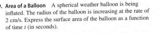 . Area of a Balloon A spherical weather balloon is being
inflated. The radius of the balloon is increasing at the rate of
2 cm/s. Express the surface area of the balloon as a function
of time t (in seconds).
