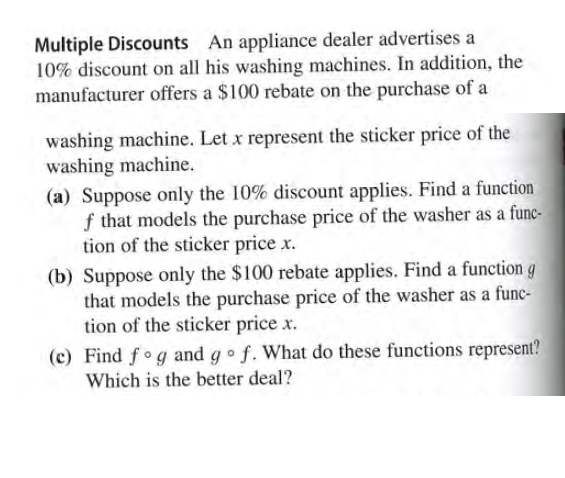 Multiple Discounts An appliance dealer advertises a
10% discount on all his washing machines. In addition, the
manufacturer offers a $100 rebate on the purchase of a
washing machine. Let x represent the sticker price of the
washing machine.
(a) Suppose only the 10% discount applies. Find a function
f that models the purchase price of the washer as a func-
tion of the sticker price x.
(b) Suppose only the $100 rebate applies. Find a function g
that models the purchase price of the washer as a func-
tion of the sticker price x.
(c) Find fo g and go f. What do these functions represent?
Which is the better deal?
