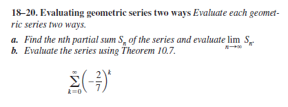 18-20. Evaluating geometric series two ways Evaluate each geomet-
ric series two ways.
a. Find the nth partial sum S, of the series and evaluate lim S
b. Evaluate the series using Theorem 10.7.
k=0
