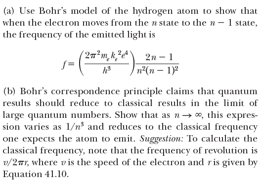 (a) Use Bohr's model of the hydrogen atom to show that
when the electron moves from the n state to the n – 1 state,
the frequency of the emitted light is
2n – 1
e
f =
п?(п — 1)2
(b) Bohr's correspondence principle claims that quantum
results should reduce to classical results in the limit of
large quantum numbers. Show that as n→ 0, this expres-
sion varies as 1/n³ and reduces to the classical frequency
one expects the atom to emit. Suggestion: To calculate the
classical frequency, note that the frequency of revolution is
v/2Tr, where vis the speed of the electron and ris given by
Equation 41.10.
