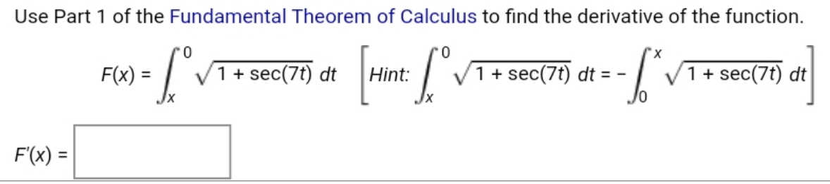 Use Part 1 of the Fundamental Theorem of Calculus to find the derivative of the function.
0.
x,
F(x) =
1+ sec(7t) dt
Hint:
1+ sec(7t) dt = -
V1+ sec(7t) dt
F'(x) =
