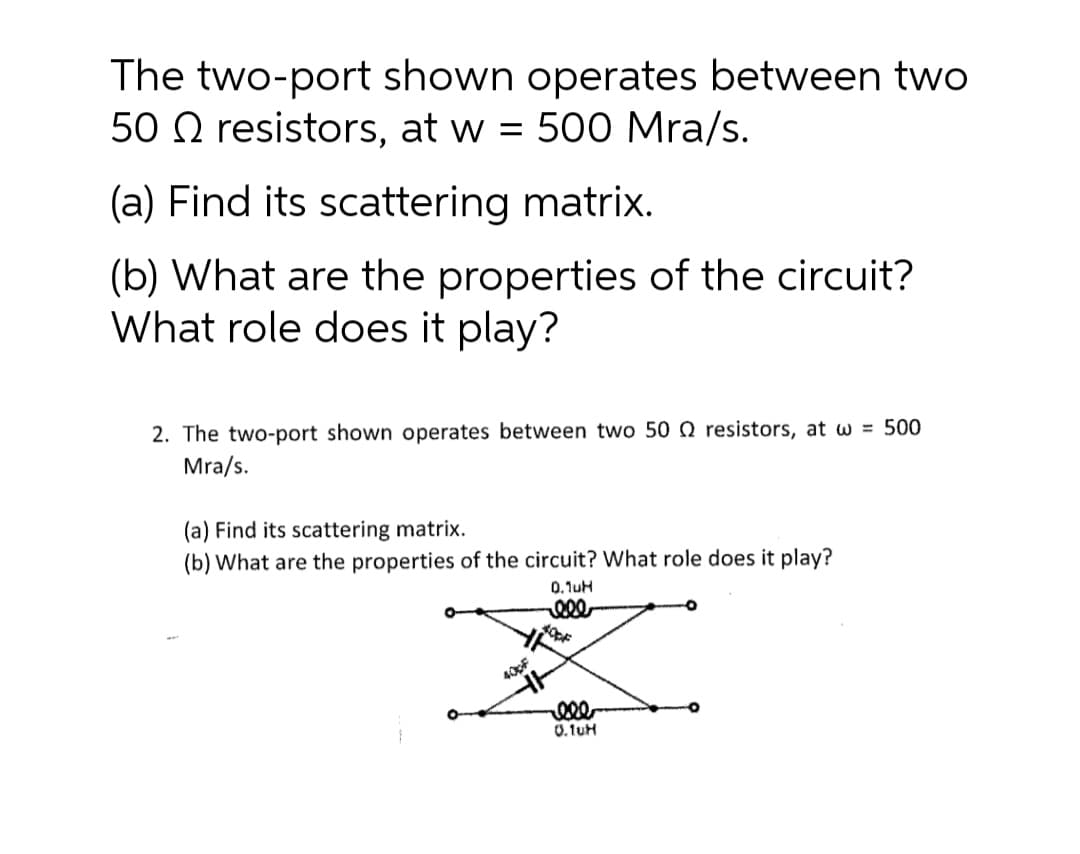 The two-port shown operates between two
50 O resistors, at w = 500 Mra/s.
(a) Find its scattering matrix.
(b) What are the properties of the circuit?
What role does it play?
2. The two-port shown operates between two 50 Q resistors, at w = 500
Mra/s.
(a) Find its scattering matrix.
(b) What are the properties of the circuit? What role does it play?
0.1uH
ele
400F
0.1uH
