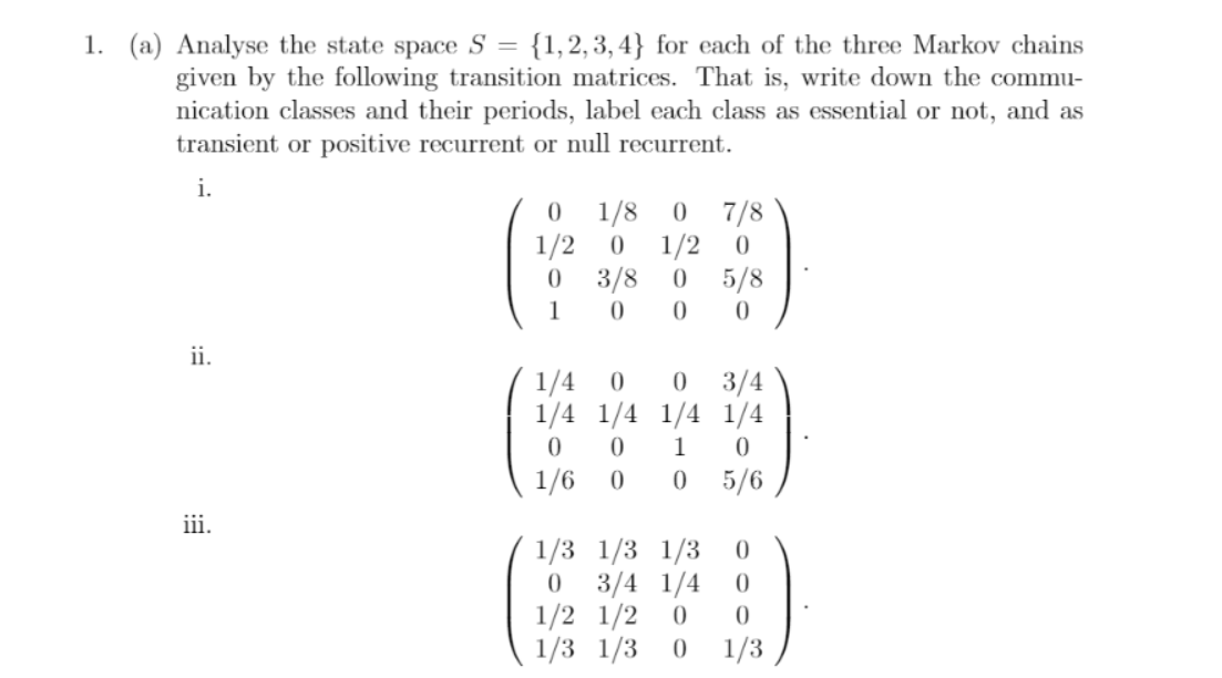 1. (a) Analyse the state space S = {1,2,3,4} for each of the three Markov chains
given by the following transition matrices. That is, write down the commu-
nication classes and their periods, label each class as essential or not, and as
transient or positive recurrent or null recurrent.
i.
7/8
1/2 0
3/8
1/8
1/2
5/8
1
ii.
1/4
1/4 1/4 1/4 1/4
3/4
1
1/6
5/6
iii.
1/3 1/3 1/3
3/4 1/4
1/2 1/2
1/3 1/3 0
1/3
