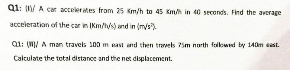 Q1: (1)/ A car accelerates from 25 Km/h to 45 Km/h in 40 seconds. Find the average
acceleration of the car in (Km/h/s) and in (m/s2).
Q1: (II)/ A man travels 100 m east and then travels 75m north followed by 140m east.
Calculate the total distance and the net displacement.
