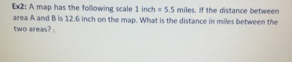 Ex2: A map has the following scale 1 inch = 5.5 miles. If the distance between
area A and B is 12.6 inch on the map. What is the distance in miles between the
%3D
two areas?
