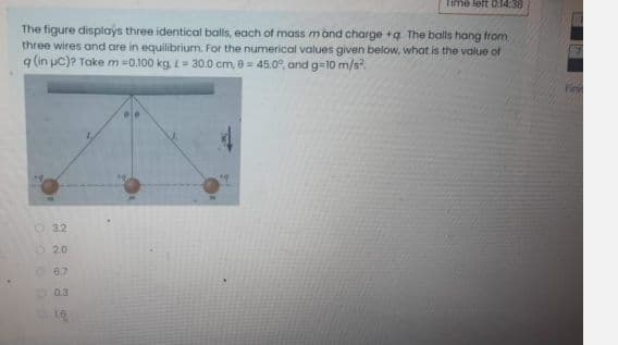Time left O:14:38
The figure displays three identical balls, each of mass mand charge +ą The balls hang from
three wires and are in equilibrium. For the numerical values given below, what is the value of
q (in pc)? Take m=0.100 kg, L= 30.0 cm, 0 = 45.0°, and g-10 m/s?
Fini
O 32
O 20
06.7
0.3
