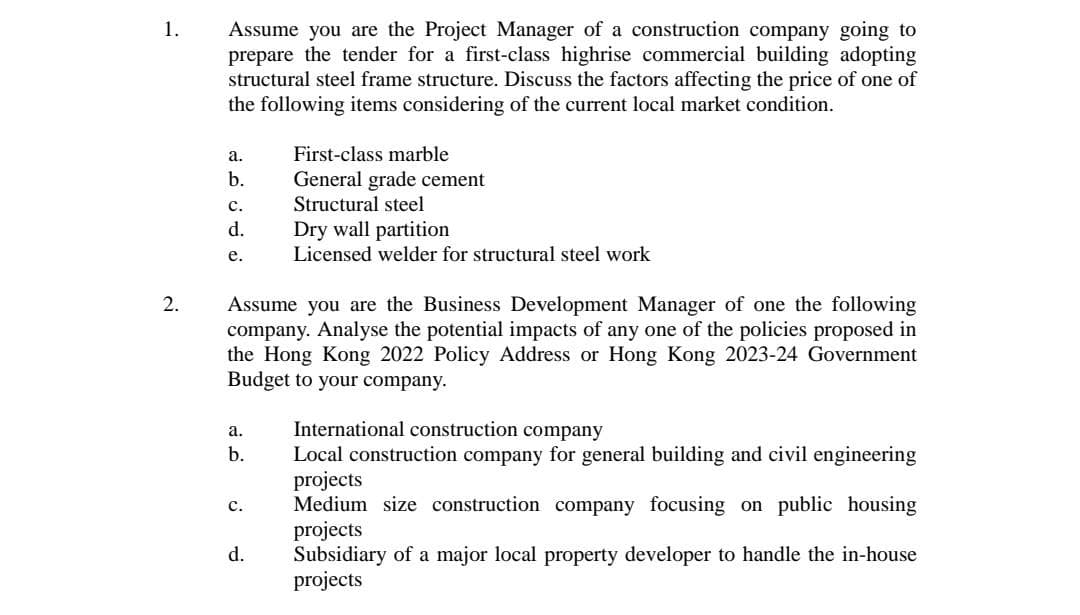 1.
2.
Assume you are the Project Manager of a construction company going to
prepare the tender for a first-class highrise commercial building adopting
structural steel frame structure. Discuss the factors affecting the price of one of
the following items considering of the current local market condition.
a.
b.
C.
d.
e.
a.
b.
Assume you are the Business Development Manager of one the following
company. Analyse the potential impacts of any one of the policies proposed in
the Hong Kong 2022 Policy Address or Hong Kong 2023-24 Government
Budget to your company.
C.
First-class marble
General grade cement
Structural steel
d.
Dry wall partition
Licensed welder for structural steel work
International construction company
Local construction company for general building and civil engineering
projects
Medium size construction company focusing on public housing
projects
Subsidiary of a major local property developer to handle the in-house
projects