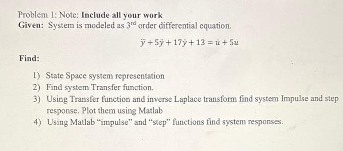 Problem 1: Note: Include all your work
Given: System is modeled as 3rd order differential equation.
ÿ + 5ÿ + 17ý + 13 = ủ + 5u
Find:
1) State Space system representation
2) Find system Transfer function.
3) Using Transfer function and inverse Laplace transform find system Impulse and step
response. Plot them using Matlab
4) Using Matlab "impulse" and "step" functions find system responses.
