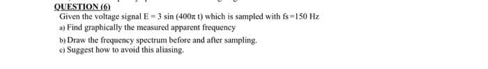 QUESTION (6)
Given the voltage signal E = 3 sin (400n t) which is sampled with fs=150 Hz
a) Find graphically the measured apparent frequency
b) Draw the frequency spectrum before and after sampling.
e) Suggest how to avoid this aliasing.
