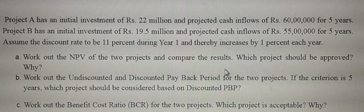 Project A has an initial investment of Rs. 22 million and projected cash inflows of Rs. 60,00,000 for 5 years.
Project B has an initial investment of Rs. 19.5 million and projected cash inflows of Rs. 55,00,000 for 5
Assume the discount rate to be 11 percent during Year 1 and thereby increases by 1 percent each year.
years.
a. Work out the NPV of the two projects and compare the results. Which project should be approved?
Why?
b. Work out the Undiscounted and Discounted Pay Back Period for the two projects. If the criterion is 5
years, which project should be considered based on Discounted PBP?
c. Work out the Benefit Cost Ratio (BCR) for the two projects. Which project is acceptable? Why?
