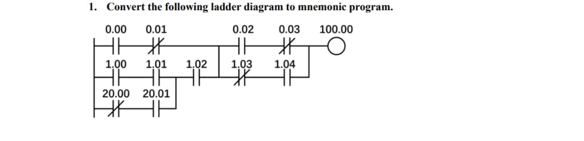 1. Convert the following ladder diagram to mnemonic program.
0.00
0.01
0.02
0.03
100.00
HH
北
1.00
1,01
1.02
1.03
1.04
20.00 20.01
