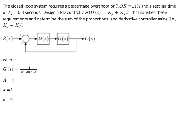 The closed-loop system requires a percentage overshoot of %OS =11% and a settling time
of T, =0.8 seconds. Design a PD control law (D (s) = K, + K4s), that satisfies these
requirements and determine the sum of the proportional and derivative controller gains (i.e.,
K, + Ka).
R(s)–
D(s)
G(s)
→C(s)
where:
G (s) =
(s+a)(s+b)
A =4
a =1
b =4
