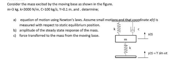 Consider the mass excited by the moving base as shown in the figure.
m=3 kg, k-3000 N/m, C=100 kg/s, Y=0.1 m, and , determine;
a) equation of motion using Newton's laws. Assume small motions and that coordinate x(t) is
measured with respect to static equilibrium position.
b) amplitude of the steady state response of the mass.
c) force transferred to the mass from the moving base.
x(t)
m
k
y(t) = Y sin ot
ww
