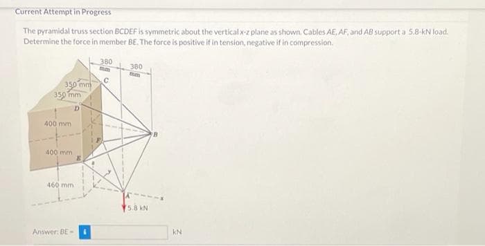 Current Attempt in Progress
The pyramidal truss section BCDEF is symmetric about the vertical x-z plane as shown. Cables AE, AF, and AB support a 5.8-kN load.
Determine the force in member BE. The force is positive if in tension, negative if in compression.
380
380
mm
350 mm
350 mm
400 mm
B.
400 mm
460 mm
5.8 kN
Answer: BE-
KN
