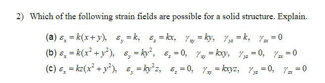 2) Which of the following strain fields are possible for a solid structure. Explain.
(a) ɛ, = k(x+ y), 8, = k, 8, = kx, Y = ky, 7z = k, Y =0
(b) ɛ, = k(x² + y²), ɛ, = ky, ɛ, = 0, 7y = kxy, Y3z = 0, 7x = 0
(c) ɛ, = kz(x² + y²), 8, = ky²z, 8, = 0, 7 = kxyz, Yyz = 0, 7= = 0

