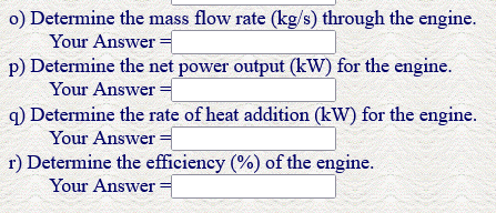 o) Determine the mass flow rate (kg/s) through the engine.
Your Answer =
p) Determine the net power output (kW) for the engine.
Your Answer =
q) Determine the rate of heat addition (kW) for the engine.
Your Answer =
r) Determine the efficiency (%) of the engine.
Your Answer =
