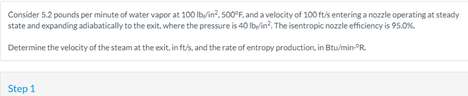 Consider 5.2 pounds per minute of water vapor at 100 lb:/in², 500°F, and a velocity of 100 ft/s entering a nozzle operating at steady
state and expanding adiabatically to the exit, where the pressure is 40 Ibę/in?. The isentropic nozzle efficiency is 95.0%.
Determine the velocity of the steam at the exit, in ft/s, and the rate of entropy production, in Btu/min-°R.
Step 1
