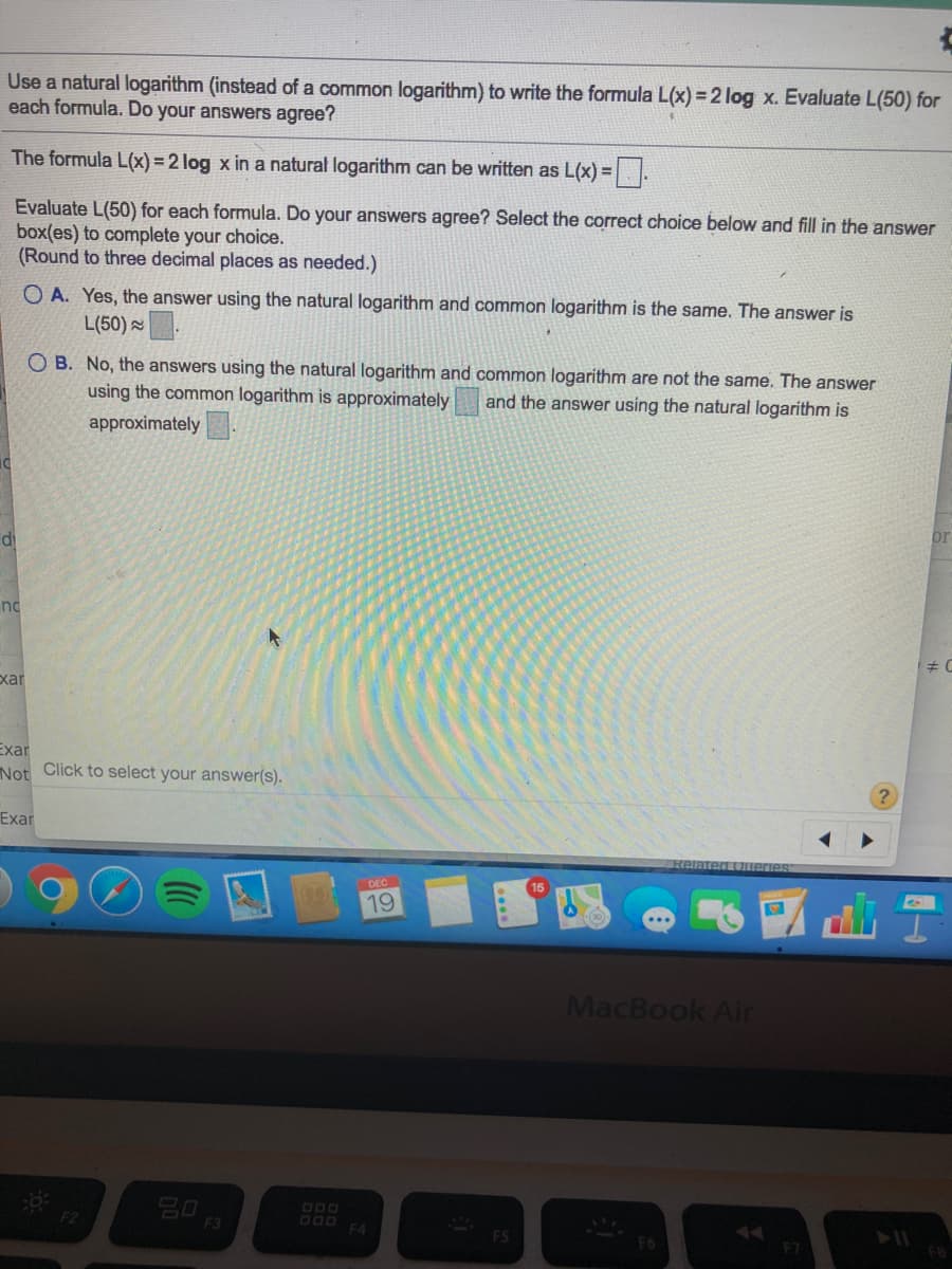 Use a natural logarithm (instead of a common logarithm) to write the formula L(x) = 2 log x. Evaluate L(50) for
each formula. Do your answers agree?
The formula L(x) = 2 log x in a natural logarithm can be written as L(x) =
Evaluate L(50) for each formula. Do your answers agree? Select the correct choice below and fill in the answer
box(es) to complete your choice.
(Round to three decimal places as needed.)
O A. Yes, the answer using the natural logarithm and common logarithm is the same. The answer is
L(50) .
O B. No, the answers using the natural logarithm and common logarithm are not the same. The answer
using the common logarithm is approximately
and the answer using the natural logarithm is
approximately
di
nd
xar
Exar
Not Click to select your answer(s).
Exar
Relateg tUnerie
19
MacBook Air
F2
F3
DO0 F4
F6
