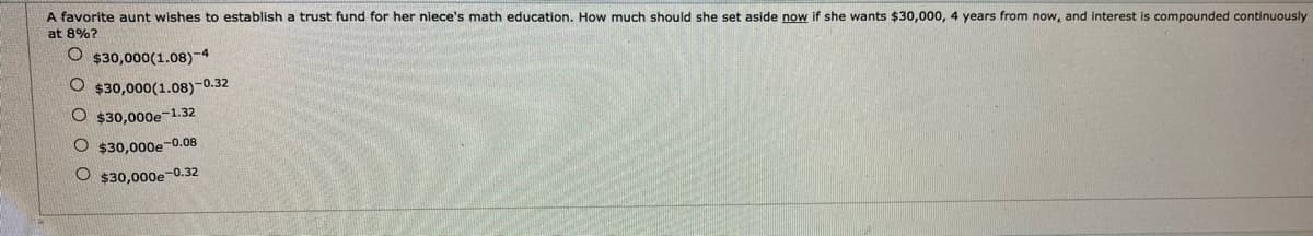 A favorite aunt wishes to establish a trust fund for her niece's math education. How much should she set aside now if she wants $30,000, 4 years from now, and interest is compounded continuously
at 8%?
$30,000(1.08)-4
O $30,000(1.08)-0.32
$30,000e-1.32
O $30,000e-0.08
$30,000e-0.32
O O O O
