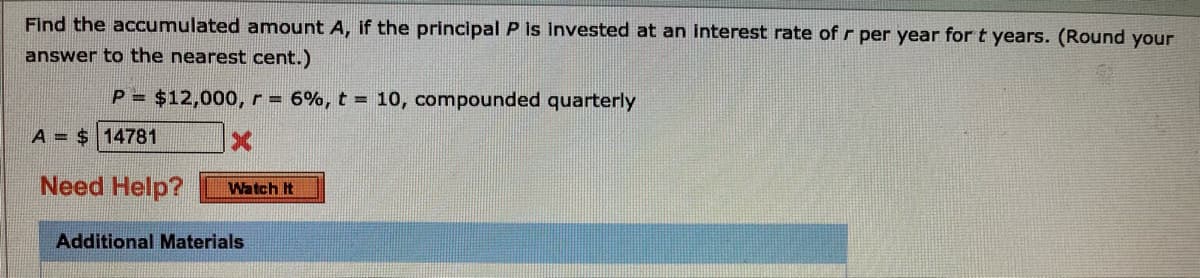 Find the accumulated amount A, if the principal P is invested at an interest rate ofr per year for t years. (Round your
answer to the nearest cent.)
P = $12,000, r = 6%, t = 10, compounded quarterly
A = $ 14781
Need Help?
Watch It
Additional Materials
