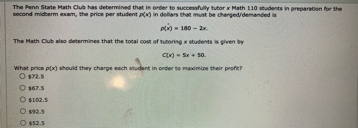 The Penn State Math Club has determined that in order to successfully tutor x Math 110 students in preparation for the
second midterm exam, the price per student p(x) in dollars that must be charged/demanded is
P(x)
= 180 - 2x.
The Math Club also determines that the total cost of tutoring x students is given by
C(x) = 5x + 50.
What price p(x) should they charge each student in order to maximize their profit?
O $72.5
O $67.5
O $102.5
O $92.5
O $52.5
