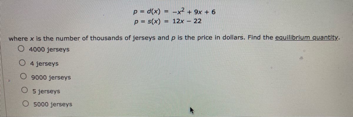 p= d(x)
p = s(x)
-x² + 9x + 6
= 12x - 22
where x is the number of thousands of jerseys and p is the price in dollars. Find the equilibrium quantity.
4000 jerseys
4 jerseys
9000 jerseys
5 jerseys
O 5000 jerseys
