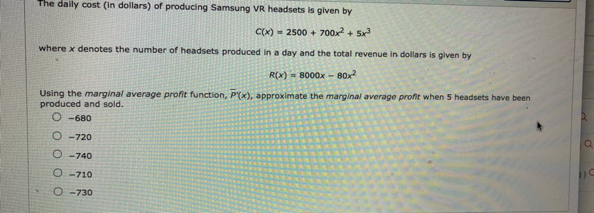 The daily cost (in dollars) of producing Samsung VR headsets is given by
C(x) = 2500 + 700x2 + 5x3
where x denotes the number of headsets produced in a day and the total revenue in dollars is given by
R(x) = 8000x – 80x2
Using the marginal average profit function, P'(x), approximate the marginal average profit when 5 headsets have been
produced and sold.
O -680
O -720
O -740
O -710
O -730
