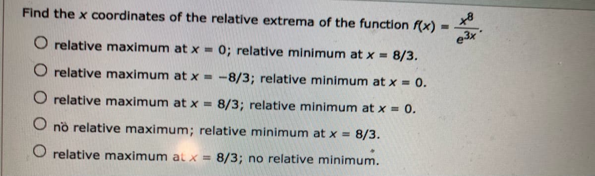Find the x coordinates of the relative extrema of the function f(x) =
e3x
O relative maximum at x =
0; relative minimum at x =
8/3.
O relative maximum at x = -8/3; relative minimum at x = 0.
O relative maximum at x = 8/3; relative minimum at x = 0.
no relative maximum; relative minimum at x = 8/3.
O relative maximum at x = 8/3; no relative minimum.
