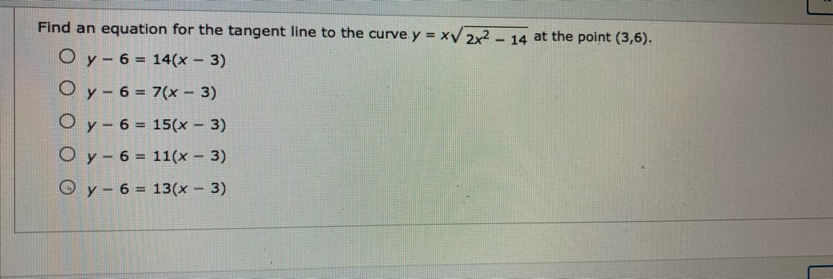 Find an equation for the tangent line to the curve. y = xV 2x² - 14 at the point (3,6).
O y- 6 = 14(x - 3)
O y - 6 = 7(x – 3)
O y- 6 = 15(x - 3)
O y- 6 = 11(x - 3)
O y-6 = 13(x - 3)
