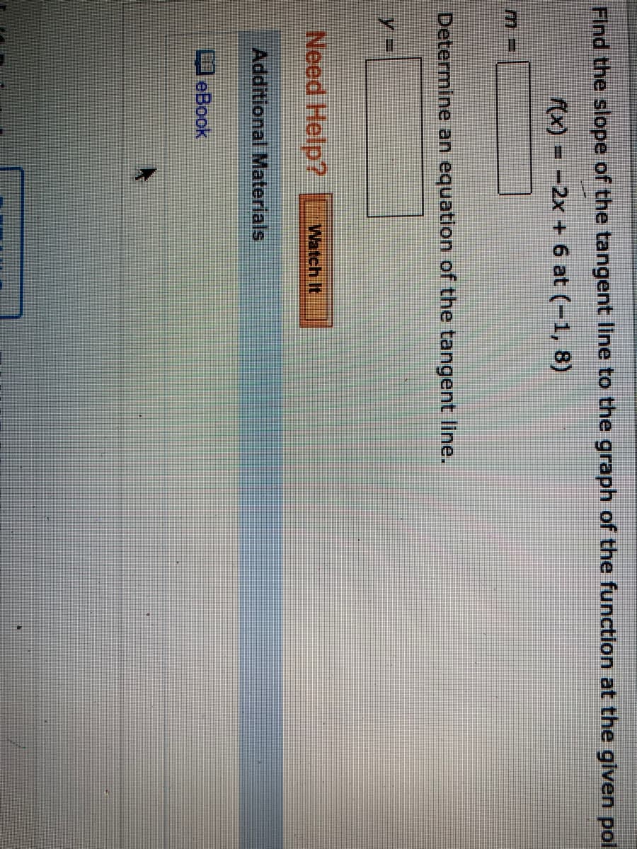 Find the slope of the tangent line to the graph of the function at the given poi
f(x) = -2x + 6 at (-1, 8)
Determine an equation of the tangent line.
%3D
Need Help?
Watch It
Additional Materials
eBook
