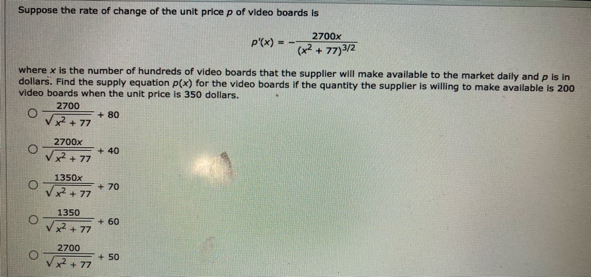 Suppose the rate of change of the unit price p of video boards is
2700x
p'(x) = -
(x2
+ 77)3/2
where x is the number of hundreds of video boards that the supplier will make available to the market daily and p is in
dollars. Find the supply equation p(x) for the video boards if the quantity the supplier is willing to make available is 200
video boards when the unit price is 350 dollars.
2700
+ 80
x2 + 77
2700x
+ 40
x + 77
1350x
+ 70
x² + 77
1350
+ 60
x + 77
2700
+ 50
x + 77
