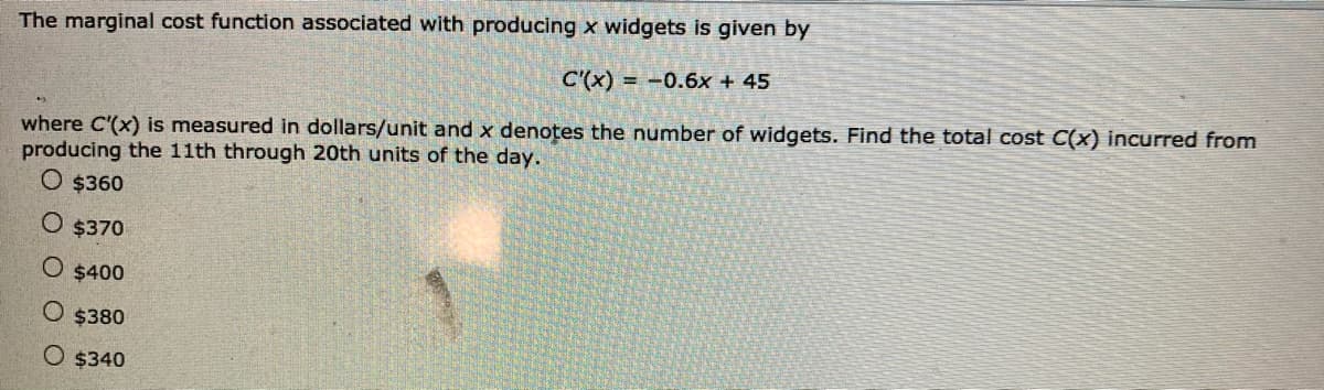 The marginal cost function associated with producing x widgets is given by
C'(x) = -0.6x + 45
where C'(x) is measured in dollars/unit and x denotes the number of widgets. Find the total cost C(x) incurred from
producing the 11th through 20th units of the day.
O $360
O $370
O $400
O $380
O $340
