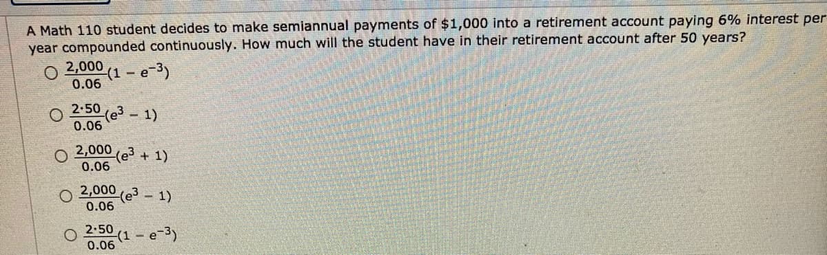 A Math 110 student decides to make semiannual payments of $1,000 into a retirement account paying 6% interest per
year compounded continuously. How much will the student have in their retirement account after 50 years?
2,000
(1 - e-3)
0.06
2.50
(e3
0.06
- 1)
2,000
(e3
0.06
+ 1)
O 2,000
0.06
- 1)
2.50
(1 – e-3)
0.06
