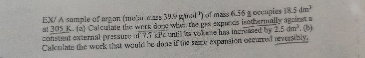 EX/ A sample of argon (molar mass 39.9 g/mol') of mass 6.56 g occupies 18.5 dm
at 305 K. (a) Calculate the work done when the gas expands isothermally against a
constant external pressure of 7.7 kPa until its volume has increased by 2.5 dm. (b)
Calculate the work that would be done if the same expansion occurred reversibly.
