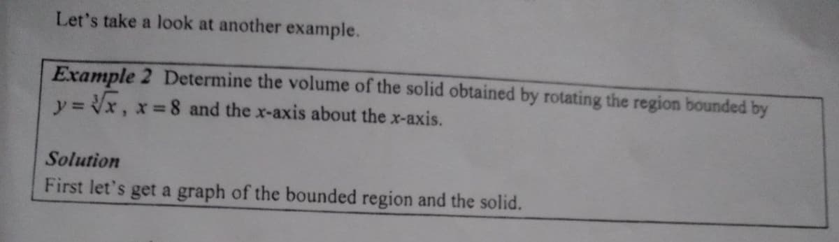Let's take a look at another example.
Example 2 Determine the volume of the solid obtained by rotating the region bounded by
y= Vx, x%3D
8 and the x-axis about the x-axis.
Solution
First let's get a graph of the bounded region and the solid.
