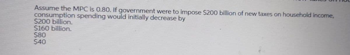 Assume the MPC is 0.80. If government were to impose $200 billion of new taxes on household income,
consumption spending would initially decrease by
$200 billion.
$160 billion.
$80
S40
