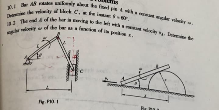 Determine the velocity of block C, at the instant 0 = 60°.
10.2 The end A of the bar is moving to the left with a constant velocity vA. Determine the
10.1 Bar AB rotates unifomly about the fixed pin A with a constant angular velocity w -
of the bar as a function of its position x.
angular velocity
Fig. P10.1
Fig. PIO 2
