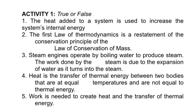 ACTIVITY 1: True or False
1. The heat added to a system is used to increase the
system's internal energy
2. The first Law of thermodynamics is a restatement of the
conservation principle of the
Law of Conservation of Mass.
3. Steam engines operate by boiling water to produce steam.
The work done by the
of water as it turns into the steam.
steam is due to the expansion
4. Heat is the transfer of thermal energy between two bodies
that are at equal
thermal energy.
temperatures and are not equal to
5. Work is needed to create heat and the transfer of thermal
energy.
