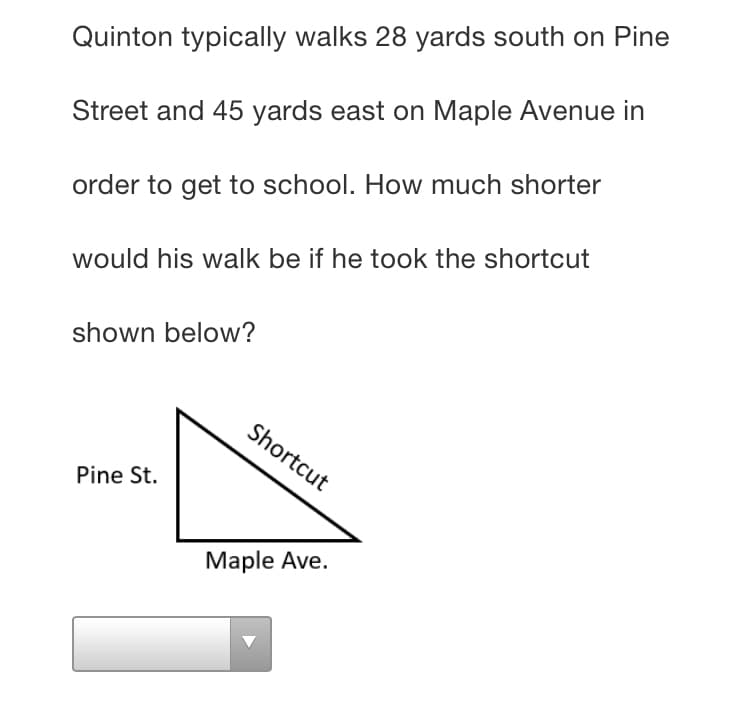 Quinton typically walks 28 yards south on Pine
Street and 45 yards east on Maple Avenue in
order to get to school. How much shorter
would his walk be if he took the shortcut
shown below?
Shortcut
Pine St.
Мaple Ave.
