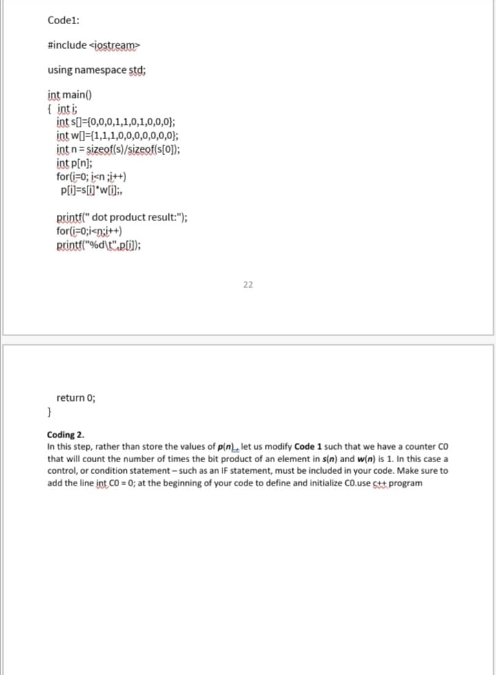 Codel:
#include <iostream
using namespace std;
int main()
{ int i;
int s[]={0,0,0,1,1,0,1,0,0,0};
int w[]={1,1,1,0,0,0,0,0,0,0};
int n= sizeof(s)/sizeof(s[0]);
int p[n];
for(i=0; i<n ;i++)
p(i)=s[i]*w[i];,
printf(" dot product result:");
for(i=0;i<n;i++)
printf("%d\t",p[ij);
22
return 0;
}
Coding 2.
In this step, rather than store the values of p(n)L let us modify Code 1 such that we have a counter CO
that will count the number of times the bit product of an element in s(n) and w(n) is 1. In this case a
control, or condition statement – such as an IF statement, must be included in your code. Make sure to
add the line int CO = 0; at the beginning of your code to define and initialize Co.use ct program
