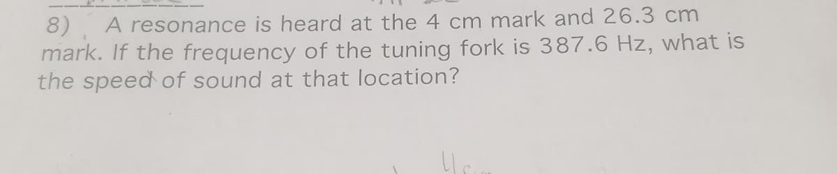 8), A resonance is heard at the 4 cm mark and 26.3 cm
mark. If the frequency of the tuning fork is 387.6 Hz, what is
the speed of sound at that location?
