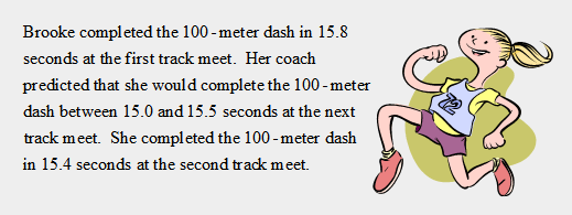 Brooke completed the 100 -meter dash in 15.8
seconds at the first track meet. Her coach
predicted that she would complete the 100 -meter
dash between 15.0 and 15.5 seconds at the next
track meet. She completed the 100 -meter dash
in 15.4 seconds at the second track meet.
