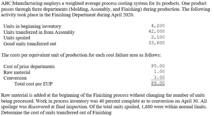 ABC Manufacturing employs a weighted average process costing system for its products. One product
passes through three departments (Molding, Assembly, and Finishing) during production. The following
activity took place in the Finishing Department during April 2020.
Units in beginning inventory
Units transferred in from Assembly
Units spoiled
4,200
42,000
2,100
Good units transferred out
33,600
The costs per equivalent unit of production for each cost failure area as follows:
Cost of prior departments
P5.00
Raw material
1.00
3.00
P9.00
Conversion
Total cost per EUP
Raw material is added at the beginning of the Finishing process without changing the number of units
being processed. Work in process inventory was 40 percent complete as to conversion on April 30. All
spoilage was discovered at final inspection. Of the total units spoiled, 1,680 were within normal limits.
Determine the cost of units transferred out of Finishing

