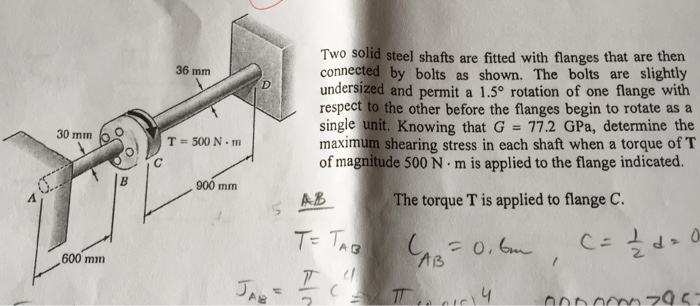 30 mm
600 mm
B
36 mm
T= 500 Nm
900 mm
JAB
V
Two solid steel shafts are fitted with flanges that are then
connected by bolts as shown. The bolts are slightly
undersized and permit a 1.5° rotation of one flange with
respect to the other before the flanges begin to rotate as a
single unit. Knowing that G = 77.2 GPa, determine the
maximum shearing stress in each shaft when a torque of T
of magnitude 500 Nm is applied to the flange indicated.
The torque T is applied to flange C.
(AB=0.6m
14
AB
T= TAB
2
T
1
C = √2/2d²0
000000295=