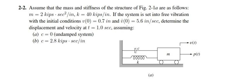 2-2. Assume that the mass and stiffness of the structure of Fig. 2-1a are as follows:
m = 2 kips sec² /in, k= 40 kips/in. If the system is set into free vibration
with the initial conditions v(0) = 0.7 in and v(0) = 5.6 in/sec, determine the
displacement and velocity at t = 1.0 sec, assuming:
(a) c = 0 (undamped system)
(b) c = 2.8 kips sec/in
00000
k
(a)
m
v(1)
-p(t)