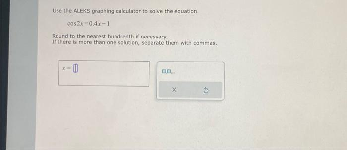 Use the ALEKS graphing calculator to solve the equation.
cos2x=0.4x-1
Round to the nearest hundredth if necessary.
If there is more than one solution, separate them with commas.
X=
0
DO...
X