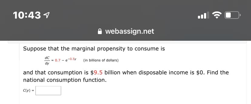 10:43 1
ll
webassign.net
Suppose that the marginal propensity to consume is
dC
= 0.7 - e-0.5y
dy
(in billions of dollars)
and that consumption is $9.5 billion when disposable income is $0. Find the
national consumption function.
C(y) -
=
