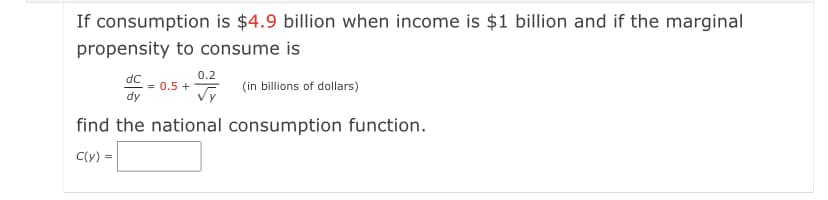 If consumption is $4.9 billion when income is $1 billion and if the marginal
propensity to consume is
0.2
dC
= 0.5 +
dy
(in billions of dollars)
find the national consumption function.
C(y) =
