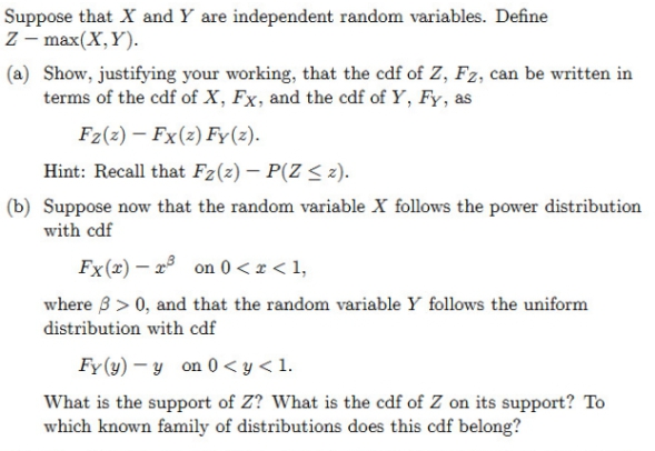 Suppose that X and Y are independent random variables. Define
Z – max(X,Y).
(a) Show, justifying your working, that the cdf of Z, Fz, can be written in
terms of the cdf of X, Fx, and the cdf of Y, Fy, as
Fz(z) – Fx(z) Fy(2).
Hint: Recall that Fz(z) – P(Z < z).
(b) Suppose now that the random variable X follows the power distribution
with cdf
Fx(x) – xº on 0 < x < 1,
where 3 > 0, and that the random variable Y follows the uniform
distribution with cdf
Fy(y) – y on 0< y< 1.
What is the support of Z? What is the cdf of Z on its support? To
which known family of distributions does this cdf belong?
